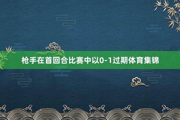 枪手在首回合比赛中以0-1过期体育集锦