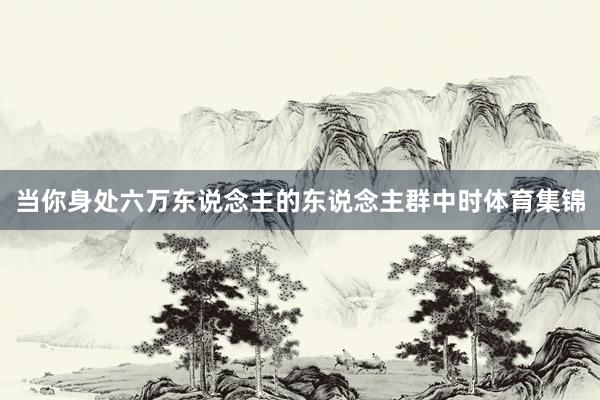 当你身处六万东说念主的东说念主群中时体育集锦