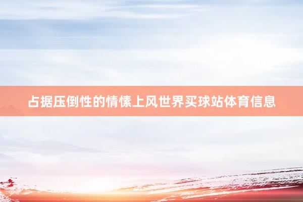 占据压倒性的情愫上风世界买球站体育信息