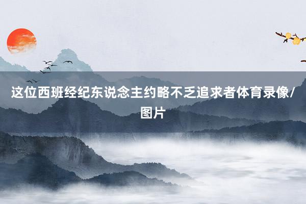 这位西班经纪东说念主约略不乏追求者体育录像/图片