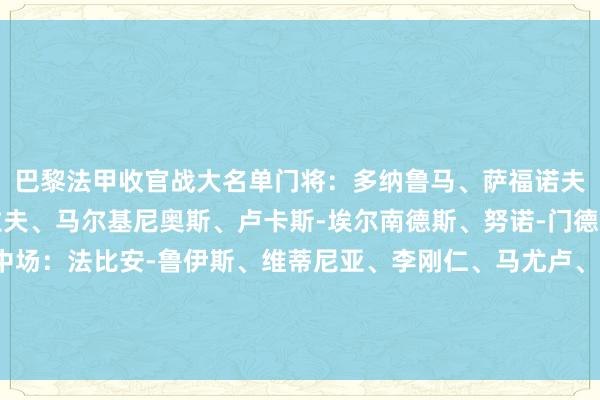 巴黎法甲收官战大名单门将：多纳鲁马、萨福诺夫、特纳斯后卫：阿什拉夫、马尔基尼奥斯、卢卡斯-埃尔南德斯、努诺-门德斯、贝拉尔多、帕乔中场：法比安-鲁伊斯、维蒂尼亚、李刚仁、马尤卢、扎伊尔-埃梅里、内维斯时尚：克瓦拉茨赫利亚、贡萨洛-拉莫斯、登贝莱、杜埃、巴尔科拉、姆巴耶    体育赛事直播