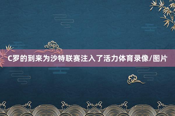 C罗的到来为沙特联赛注入了活力体育录像/图片