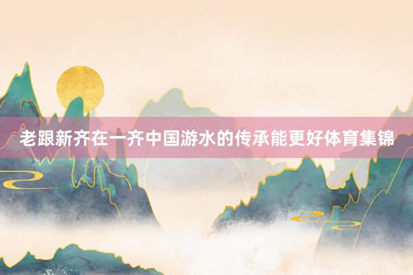 老跟新齐在一齐中国游水的传承能更好体育集锦