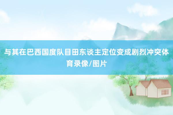 与其在巴西国度队目田东谈主定位变成剧烈冲突体育录像/图片
