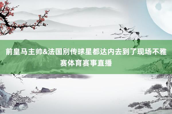前皇马主帅&法国别传球星都达内去到了现场不雅赛体育赛事直播