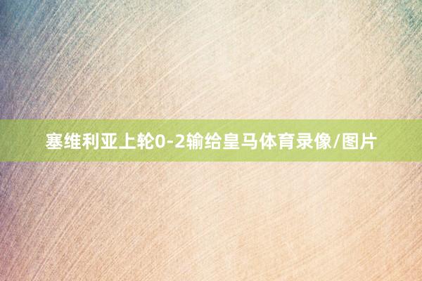 塞维利亚上轮0-2输给皇马体育录像/图片