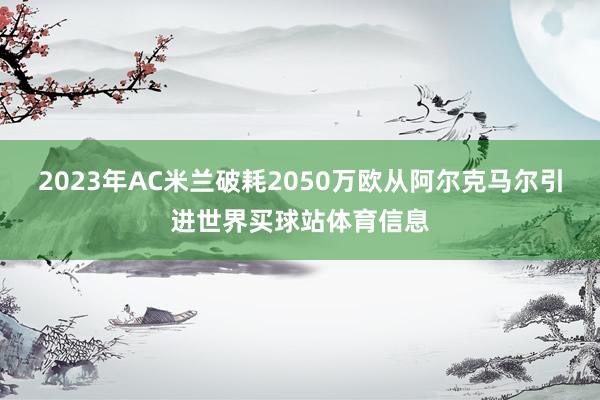 2023年AC米兰破耗2050万欧从阿尔克马尔引进世界买球站体育信息