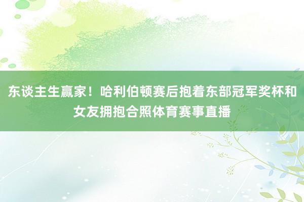 东谈主生赢家！哈利伯顿赛后抱着东部冠军奖杯和女友拥抱合照体育赛事直播
