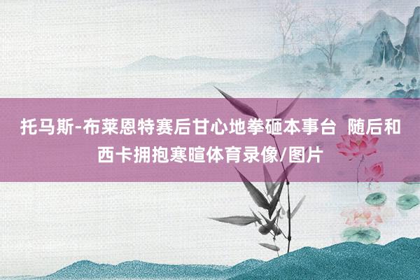 托马斯-布莱恩特赛后甘心地拳砸本事台  随后和西卡拥抱寒暄体育录像/图片