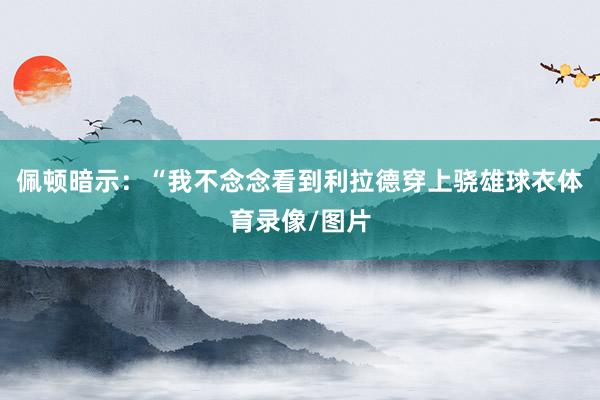 佩顿暗示：“我不念念看到利拉德穿上骁雄球衣体育录像/图片