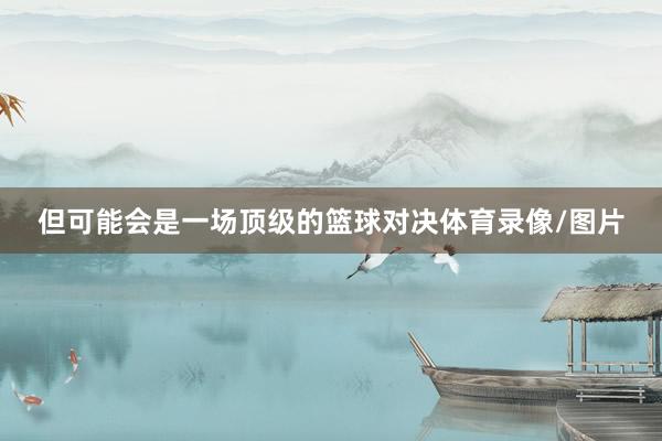 但可能会是一场顶级的篮球对决体育录像/图片