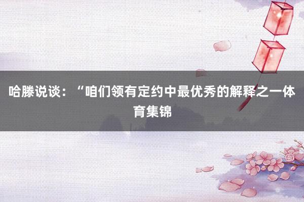 哈滕说谈：“咱们领有定约中最优秀的解释之一体育集锦
