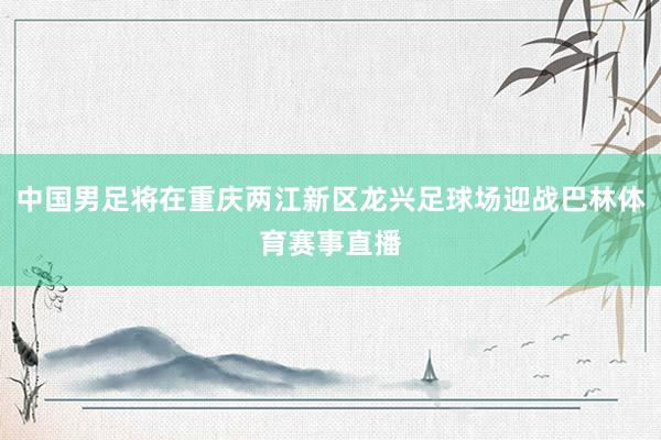 中国男足将在重庆两江新区龙兴足球场迎战巴林体育赛事直播