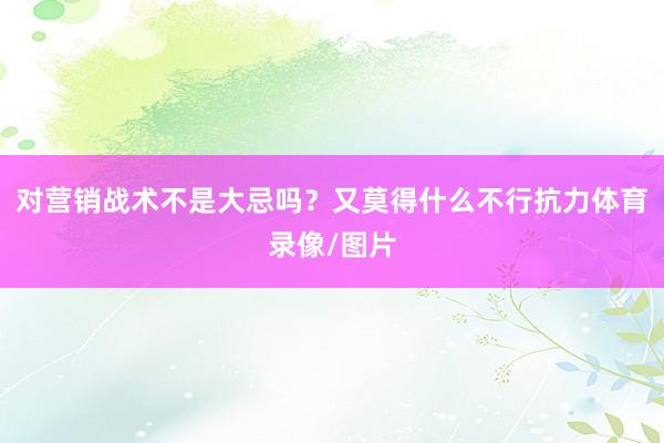 对营销战术不是大忌吗？又莫得什么不行抗力体育录像/图片