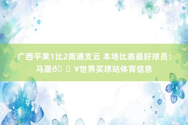 广西平果1比2南通支云 本场比赛最好球员：马晟💥世界买球站体育信息