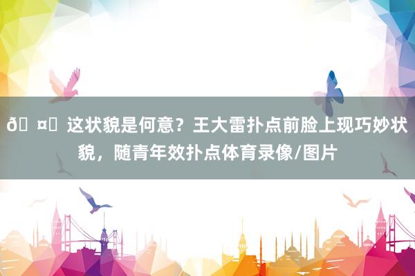 🤔这状貌是何意？王大雷扑点前脸上现巧妙状貌，随青年效扑点体育录像/图片