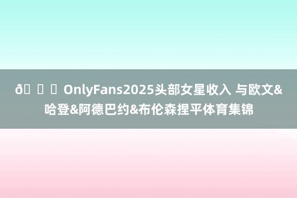 👀OnlyFans2025头部女星收入 与欧文&哈登&阿德巴约&布伦森捏平体育集锦