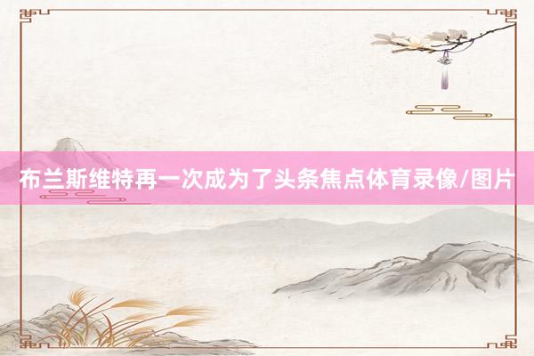 布兰斯维特再一次成为了头条焦点体育录像/图片
