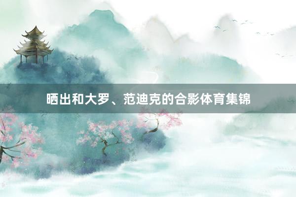 晒出和大罗、范迪克的合影体育集锦
