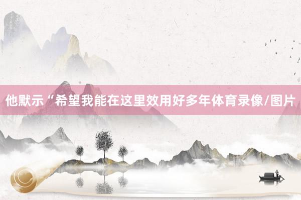 他默示“希望我能在这里效用好多年体育录像/图片