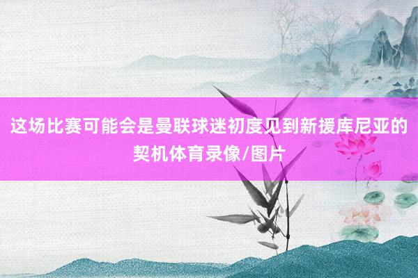 这场比赛可能会是曼联球迷初度见到新援库尼亚的契机体育录像/图片
