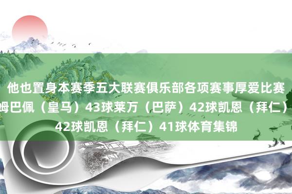 他也置身本赛季五大联赛俱乐部各项赛事厚爱比赛弓手榜前三:姆巴佩(皇马)43球莱万(巴萨)42球凯恩(拜仁)41球体育集锦