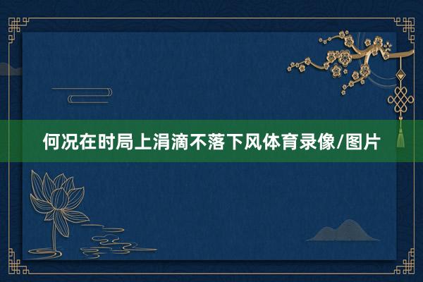 何况在时局上涓滴不落下风体育录像/图片
