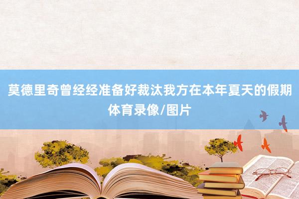 莫德里奇曾经经准备好裁汰我方在本年夏天的假期体育录像/图片