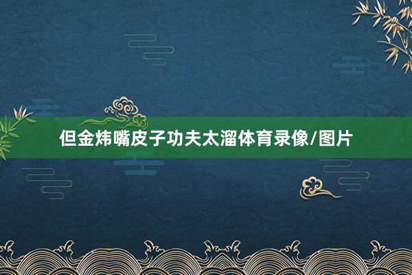 但金炜嘴皮子功夫太溜体育录像/图片
