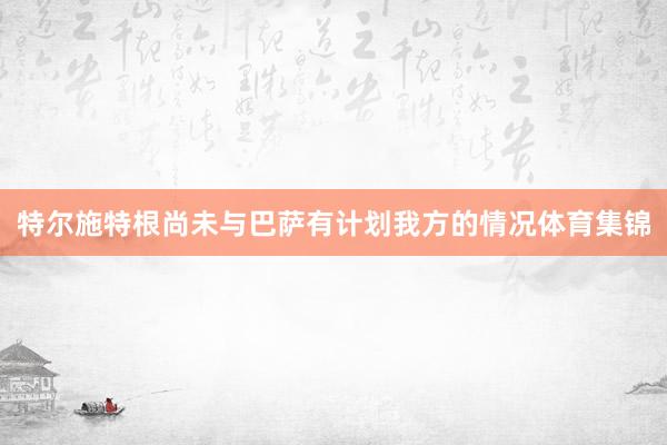 特尔施特根尚未与巴萨有计划我方的情况体育集锦