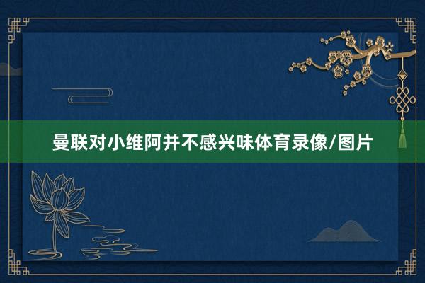 曼联对小维阿并不感兴味体育录像/图片