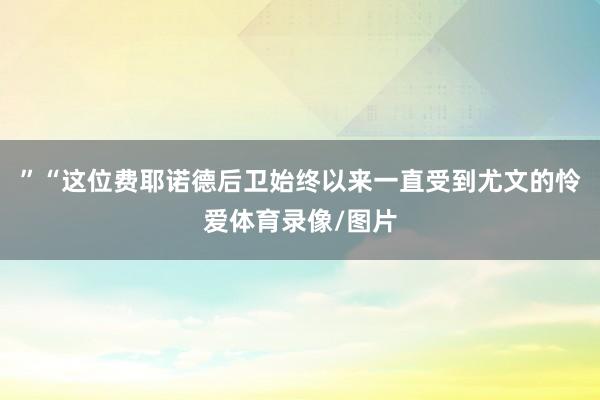 ”　　“这位费耶诺德后卫始终以来一直受到尤文的怜爱体育录像/图片
