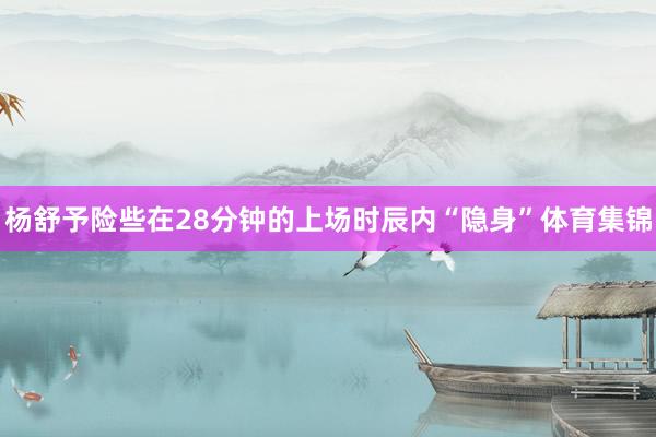 杨舒予险些在28分钟的上场时辰内“隐身”体育集锦