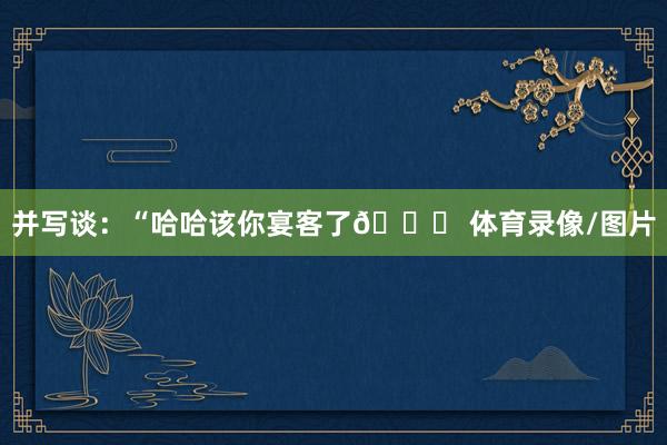 并写谈:“哈哈该你宴客了😂 体育录像/图片