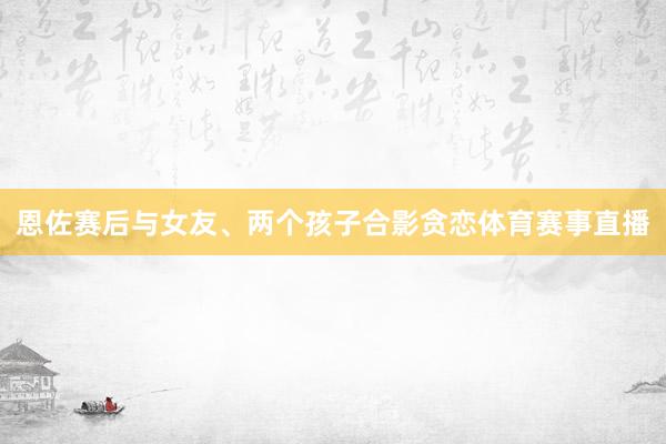 恩佐赛后与女友、两个孩子合影贪恋体育赛事直播