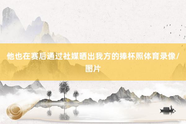 他也在赛后通过社媒晒出我方的捧杯照体育录像/图片