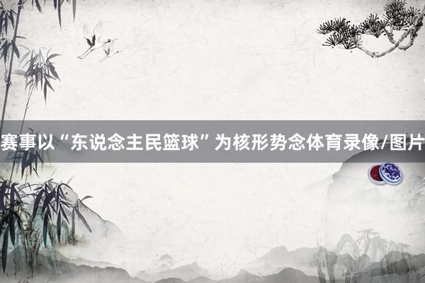 赛事以“东说念主民篮球”为核形势念体育录像/图片