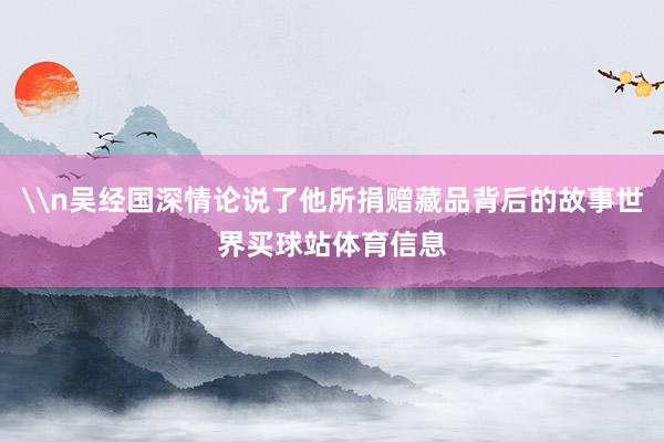 \n吴经国深情论说了他所捐赠藏品背后的故事世界买球站体育信息