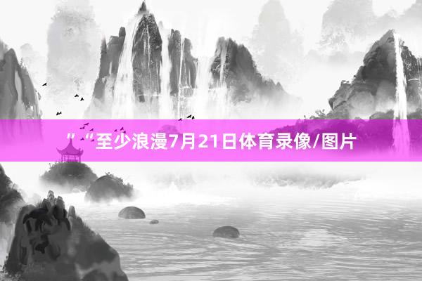”“至少浪漫7月21日体育录像/图片