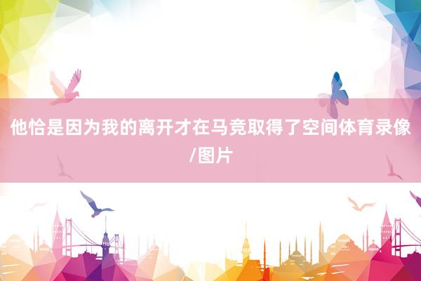 他恰是因为我的离开才在马竞取得了空间体育录像/图片