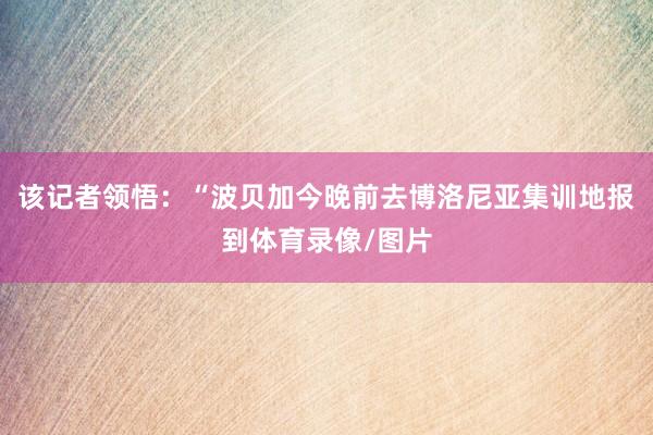 该记者领悟:“波贝加今晚前去博洛尼亚集训地报到体育录像/图片