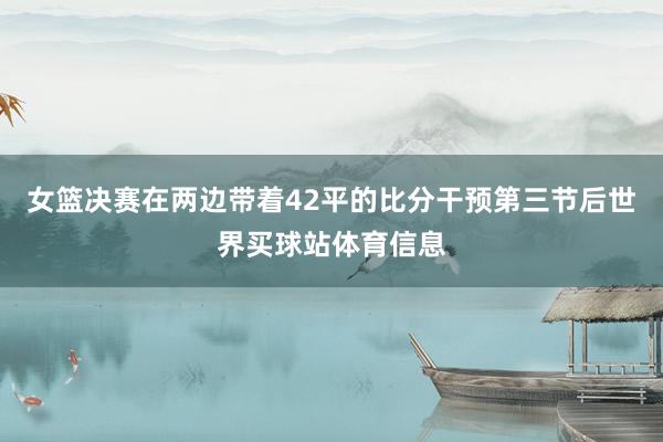 女篮决赛在两边带着42平的比分干预第三节后世界买球站体育信息
