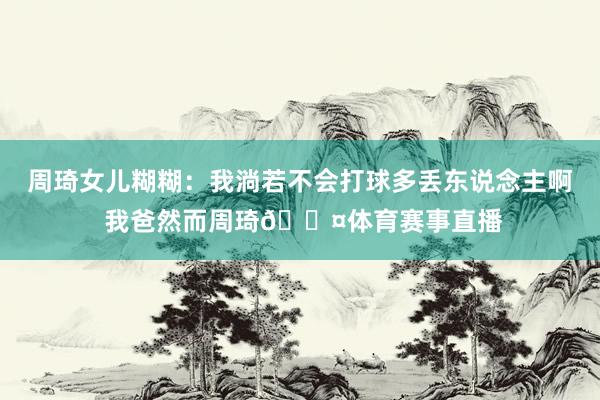 周琦女儿糊糊:我淌若不会打球多丢东说念主啊 我爸然而周琦😤体育赛事直播