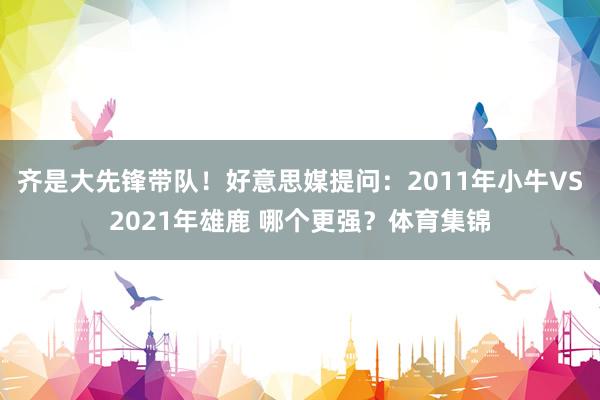 齐是大先锋带队！好意思媒提问：2011年小牛VS2021年雄鹿 哪个更强？体育集锦