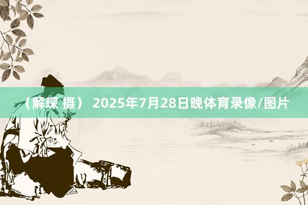 (解琛 摄) 2025年7月28日晚体育录像/图片