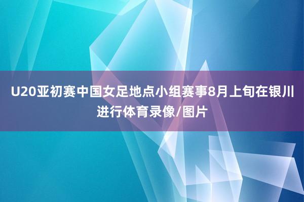 U20亚初赛中国女足地点小组赛事8月上旬在银川进行体育录像/图片