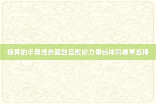 杨幂的手臂线条紧致且敷裕力量感体育赛事直播