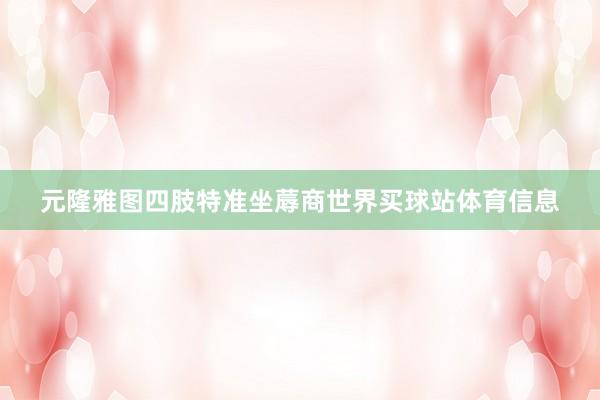 元隆雅图四肢特准坐蓐商世界买球站体育信息