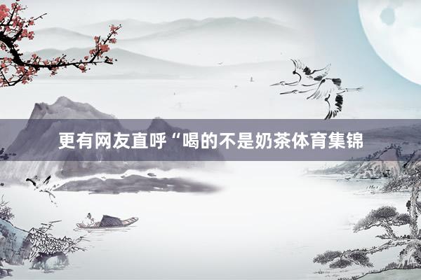 更有网友直呼“喝的不是奶茶体育集锦
