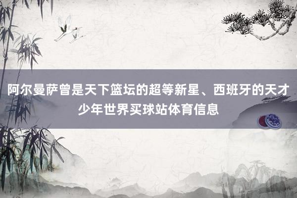 阿尔曼萨曾是天下篮坛的超等新星、西班牙的天才少年世界买球站体育信息